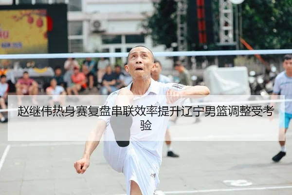 赵继伟热身赛复盘串联效率提升辽宁男篮调整受考验